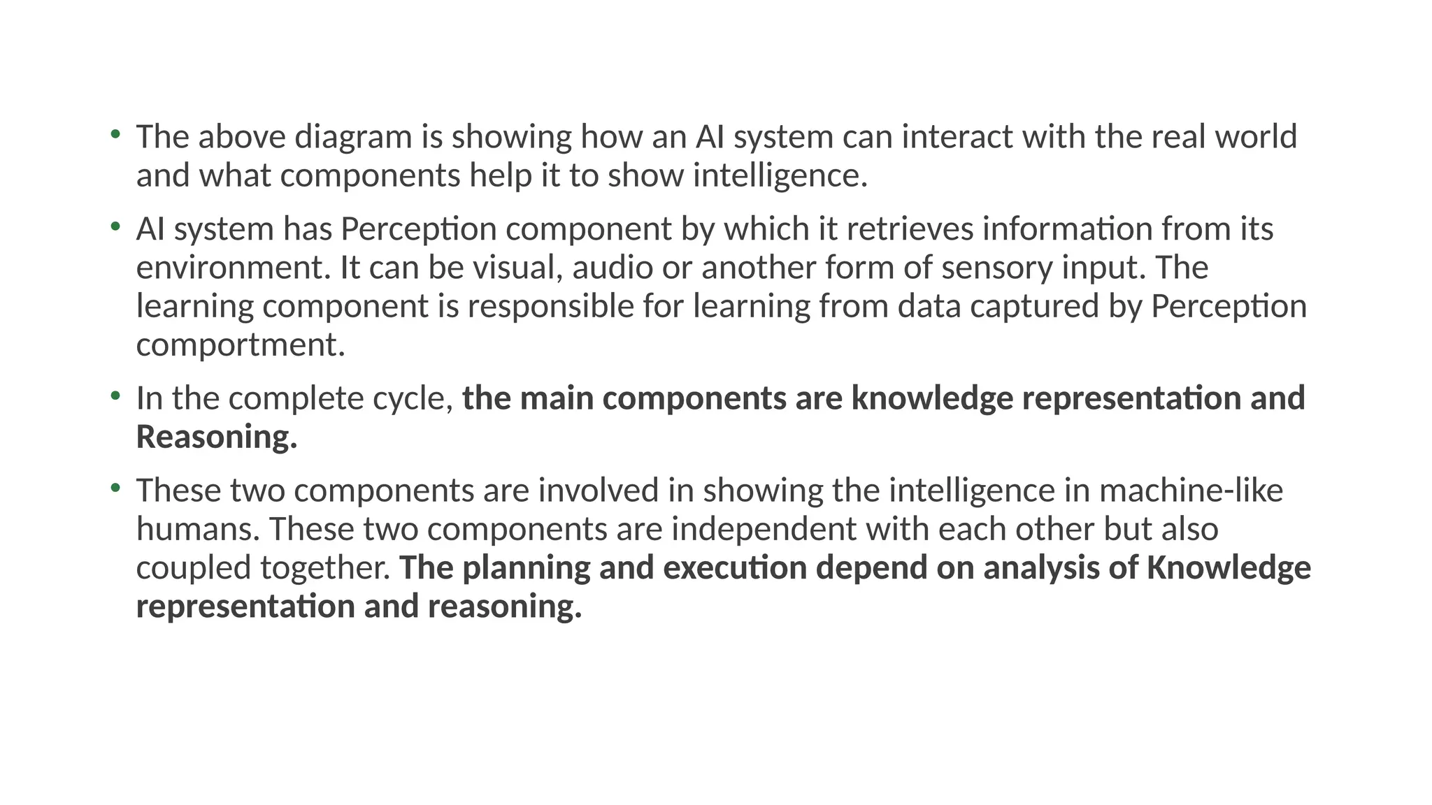 • The above diagram is showing how an AI system can interact with the real world
and what components help it to show intelligence.
• AI system has Perception component by which it retrieves information from its
environment. It can be visual, audio or another form of sensory input. The
learning component is responsible for learning from data captured by Perception
comportment.
• In the complete cycle, the main components are knowledge representation and
Reasoning.
• These two components are involved in showing the intelligence in machine-like
humans. These two components are independent with each other but also
coupled together. The planning and execution depend on analysis of Knowledge
representation and reasoning.
 
