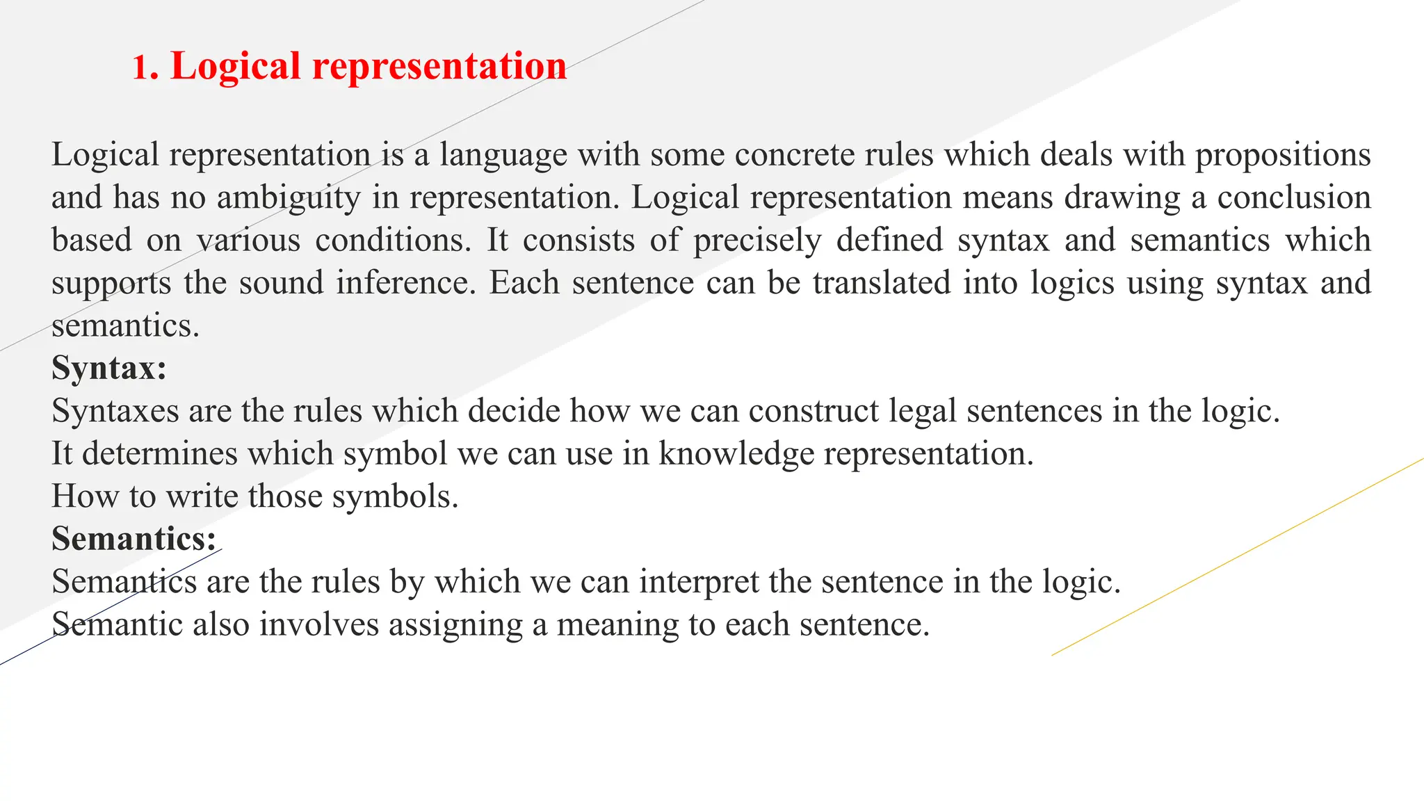 1. Logical representation
Logical representation is a language with some concrete rules which deals with propositions
and has no ambiguity in representation. Logical representation means drawing a conclusion
based on various conditions. It consists of precisely defined syntax and semantics which
supports the sound inference. Each sentence can be translated into logics using syntax and
semantics.
Syntax:
Syntaxes are the rules which decide how we can construct legal sentences in the logic.
It determines which symbol we can use in knowledge representation.
How to write those symbols.
Semantics:
Semantics are the rules by which we can interpret the sentence in the logic.
Semantic also involves assigning a meaning to each sentence.
 