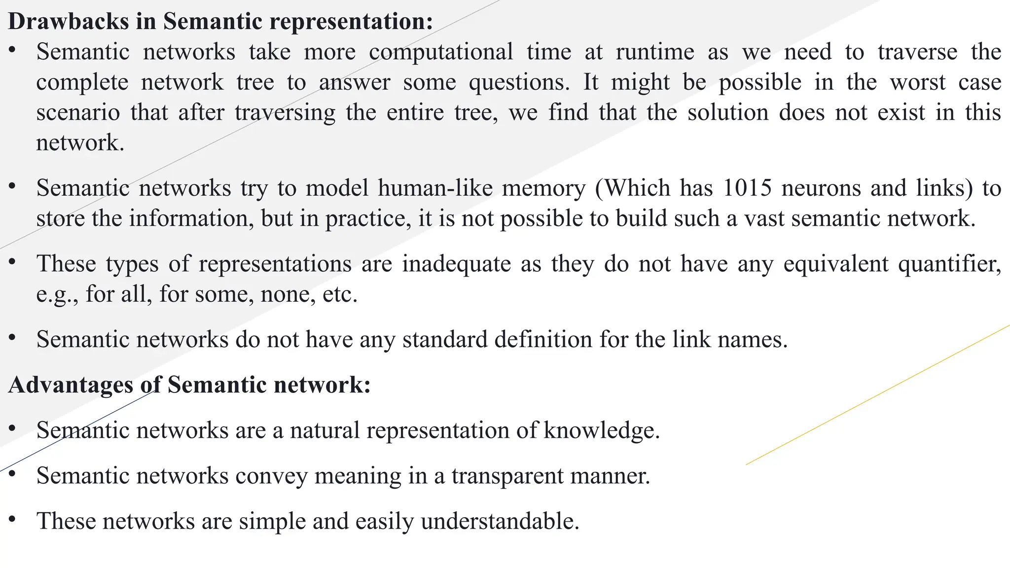 Drawbacks in Semantic representation:
• Semantic networks take more computational time at runtime as we need to traverse the
complete network tree to answer some questions. It might be possible in the worst case
scenario that after traversing the entire tree, we find that the solution does not exist in this
network.
• Semantic networks try to model human-like memory (Which has 1015 neurons and links) to
store the information, but in practice, it is not possible to build such a vast semantic network.
• These types of representations are inadequate as they do not have any equivalent quantifier,
e.g., for all, for some, none, etc.
• Semantic networks do not have any standard definition for the link names.
Advantages of Semantic network:
• Semantic networks are a natural representation of knowledge.
• Semantic networks convey meaning in a transparent manner.
• These networks are simple and easily understandable.
 