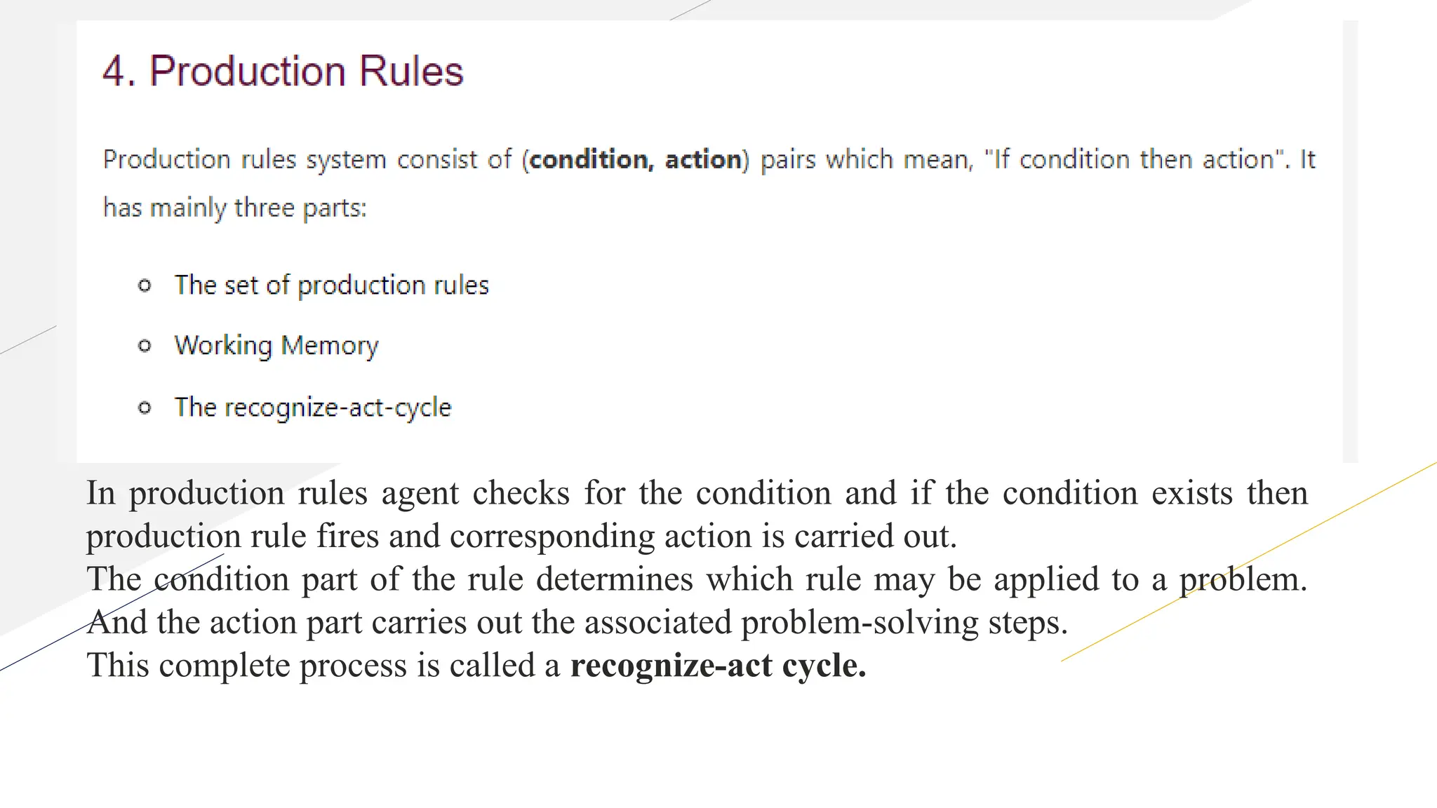 In production rules agent checks for the condition and if the condition exists then
production rule fires and corresponding action is carried out.
The condition part of the rule determines which rule may be applied to a problem.
And the action part carries out the associated problem-solving steps.
This complete process is called a recognize-act cycle.
 