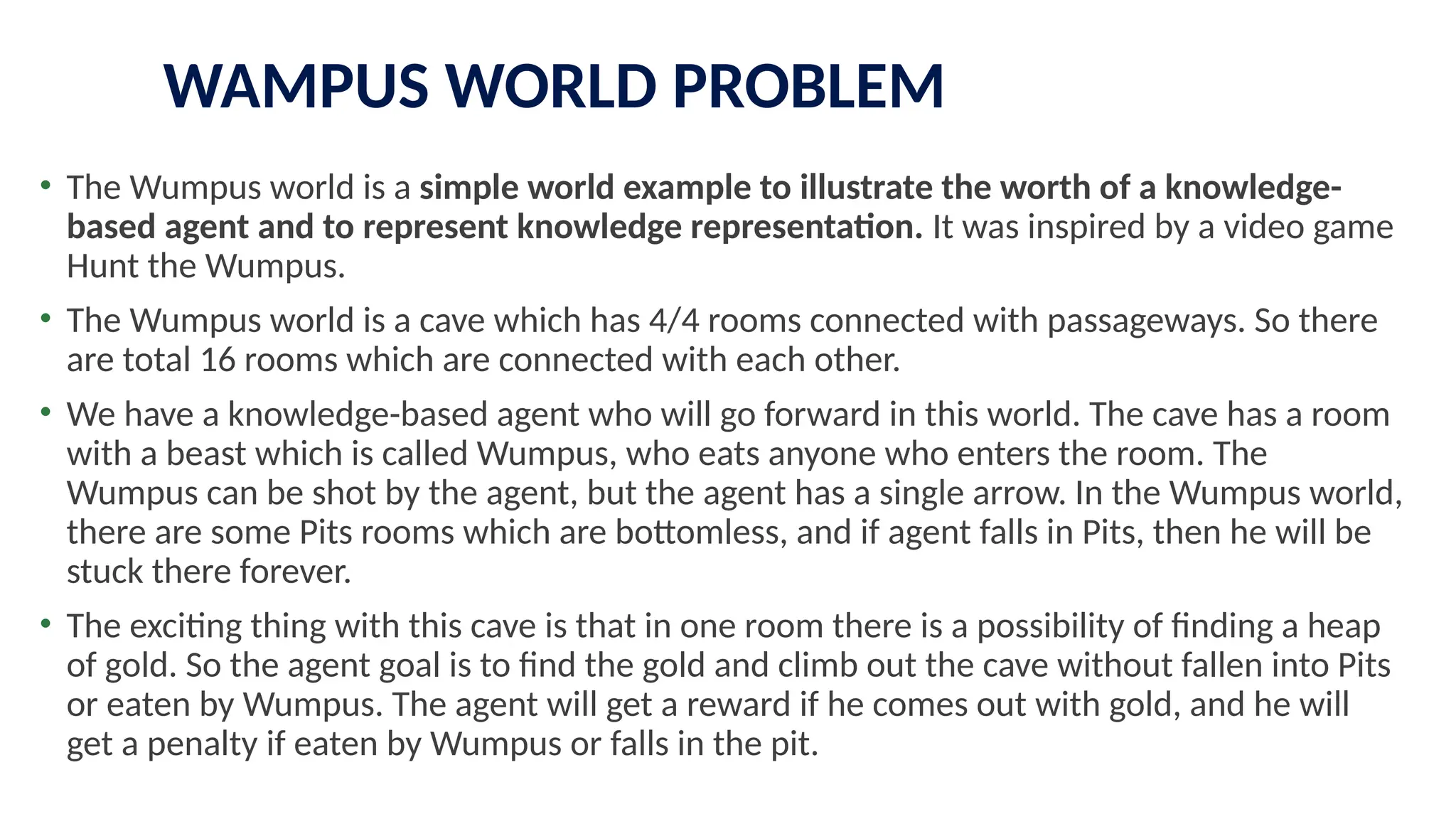 WAMPUS WORLD PROBLEM
• The Wumpus world is a simple world example to illustrate the worth of a knowledge-
based agent and to represent knowledge representation. It was inspired by a video game
Hunt the Wumpus.
• The Wumpus world is a cave which has 4/4 rooms connected with passageways. So there
are total 16 rooms which are connected with each other.
• We have a knowledge-based agent who will go forward in this world. The cave has a room
with a beast which is called Wumpus, who eats anyone who enters the room. The
Wumpus can be shot by the agent, but the agent has a single arrow. In the Wumpus world,
there are some Pits rooms which are bottomless, and if agent falls in Pits, then he will be
stuck there forever.
• The exciting thing with this cave is that in one room there is a possibility of finding a heap
of gold. So the agent goal is to find the gold and climb out the cave without fallen into Pits
or eaten by Wumpus. The agent will get a reward if he comes out with gold, and he will
get a penalty if eaten by Wumpus or falls in the pit.
 