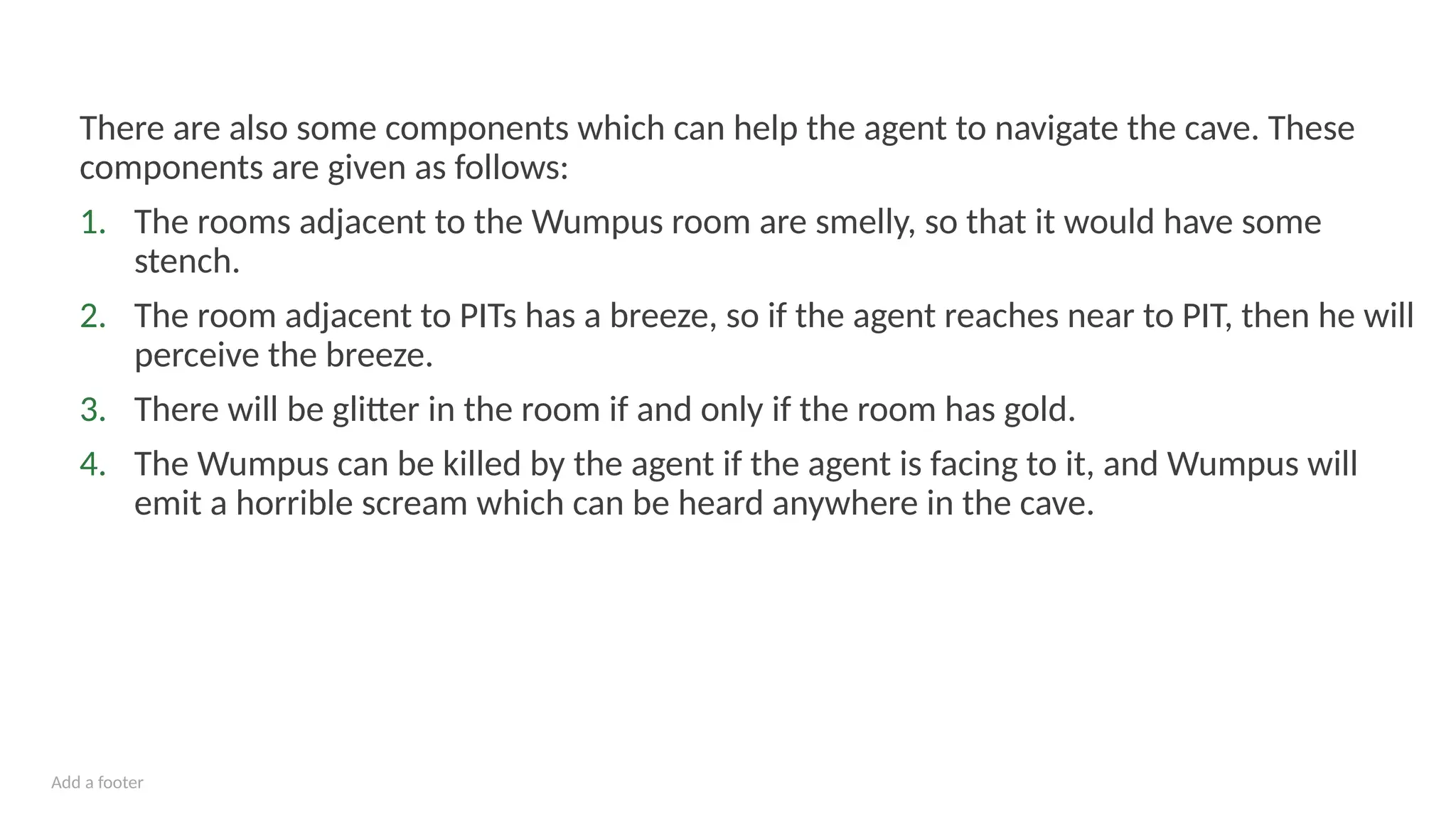 Add a footer
There are also some components which can help the agent to navigate the cave. These
components are given as follows:
1. The rooms adjacent to the Wumpus room are smelly, so that it would have some
stench.
2. The room adjacent to PITs has a breeze, so if the agent reaches near to PIT, then he will
perceive the breeze.
3. There will be glitter in the room if and only if the room has gold.
4. The Wumpus can be killed by the agent if the agent is facing to it, and Wumpus will
emit a horrible scream which can be heard anywhere in the cave.
 