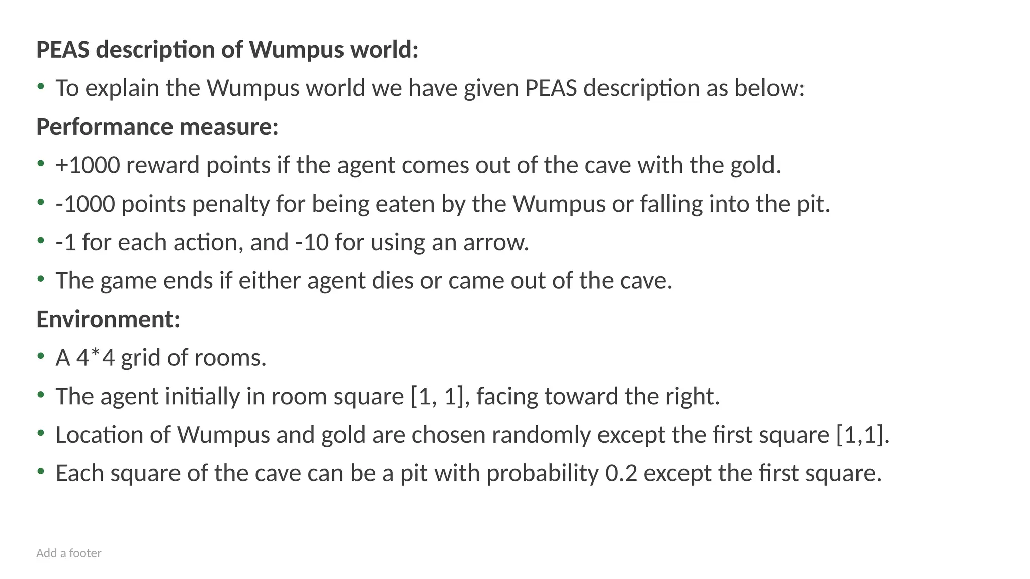 Add a footer
PEAS description of Wumpus world:
• To explain the Wumpus world we have given PEAS description as below:
Performance measure:
• +1000 reward points if the agent comes out of the cave with the gold.
• -1000 points penalty for being eaten by the Wumpus or falling into the pit.
• -1 for each action, and -10 for using an arrow.
• The game ends if either agent dies or came out of the cave.
Environment:
• A 4*4 grid of rooms.
• The agent initially in room square [1, 1], facing toward the right.
• Location of Wumpus and gold are chosen randomly except the first square [1,1].
• Each square of the cave can be a pit with probability 0.2 except the first square.
 