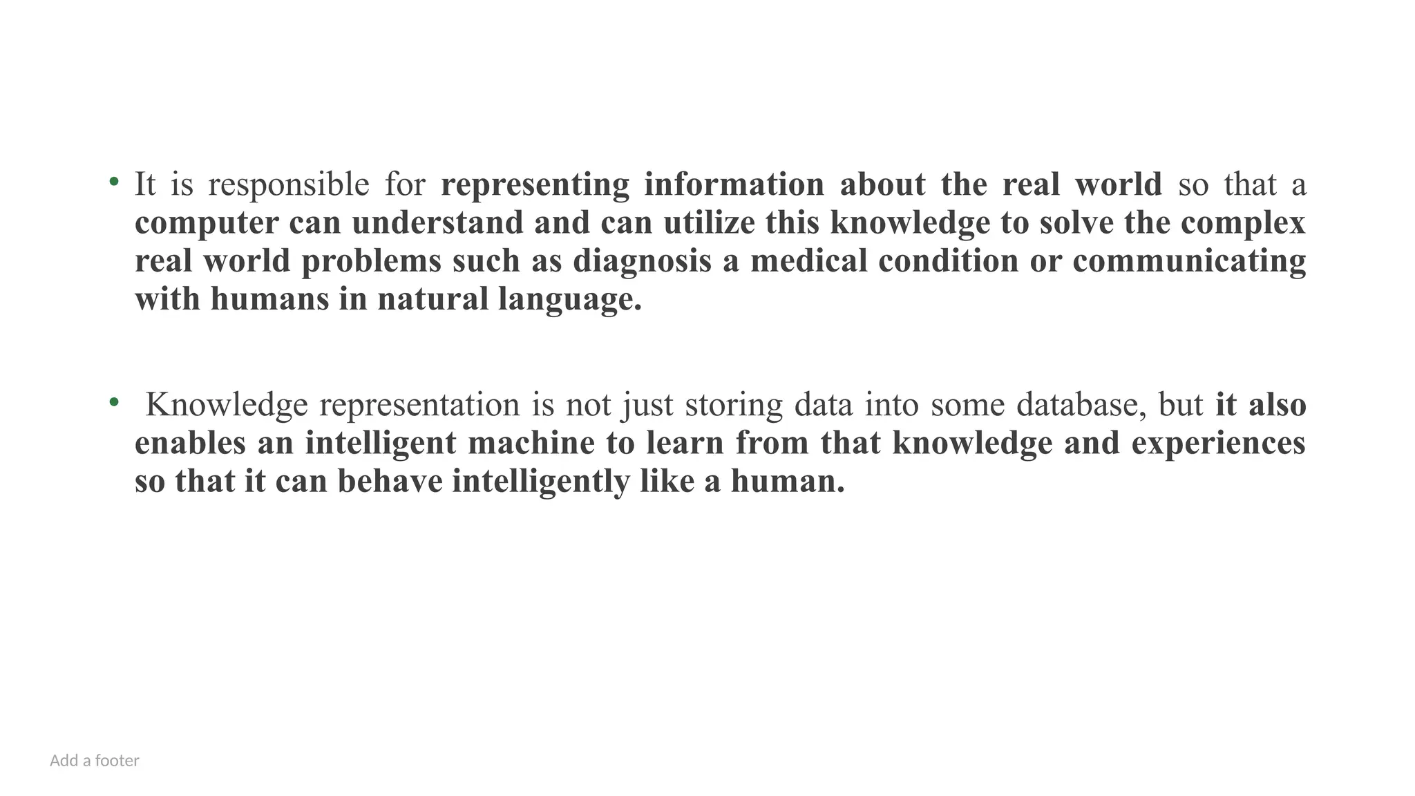Add a footer
• It is responsible for representing information about the real world so that a
computer can understand and can utilize this knowledge to solve the complex
real world problems such as diagnosis a medical condition or communicating
with humans in natural language.
• Knowledge representation is not just storing data into some database, but it also
enables an intelligent machine to learn from that knowledge and experiences
so that it can behave intelligently like a human.
 