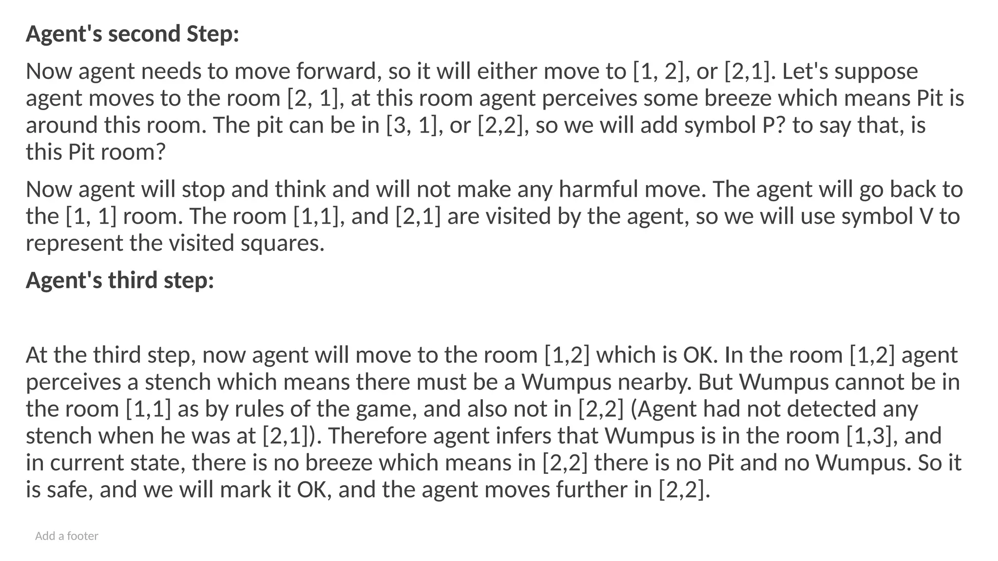 Add a footer
Agent's second Step:
Now agent needs to move forward, so it will either move to [1, 2], or [2,1]. Let's suppose
agent moves to the room [2, 1], at this room agent perceives some breeze which means Pit is
around this room. The pit can be in [3, 1], or [2,2], so we will add symbol P? to say that, is
this Pit room?
Now agent will stop and think and will not make any harmful move. The agent will go back to
the [1, 1] room. The room [1,1], and [2,1] are visited by the agent, so we will use symbol V to
represent the visited squares.
Agent's third step:
At the third step, now agent will move to the room [1,2] which is OK. In the room [1,2] agent
perceives a stench which means there must be a Wumpus nearby. But Wumpus cannot be in
the room [1,1] as by rules of the game, and also not in [2,2] (Agent had not detected any
stench when he was at [2,1]). Therefore agent infers that Wumpus is in the room [1,3], and
in current state, there is no breeze which means in [2,2] there is no Pit and no Wumpus. So it
is safe, and we will mark it OK, and the agent moves further in [2,2].
 