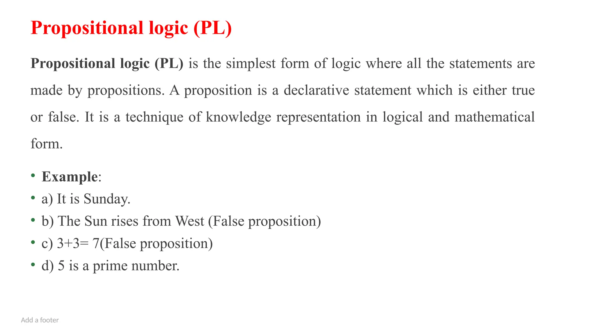 Add a footer
Propositional logic (PL)
Propositional logic (PL) is the simplest form of logic where all the statements are
made by propositions. A proposition is a declarative statement which is either true
or false. It is a technique of knowledge representation in logical and mathematical
form.
• Example:
• a) It is Sunday.
• b) The Sun rises from West (False proposition)
• c) 3+3= 7(False proposition)
• d) 5 is a prime number.
 