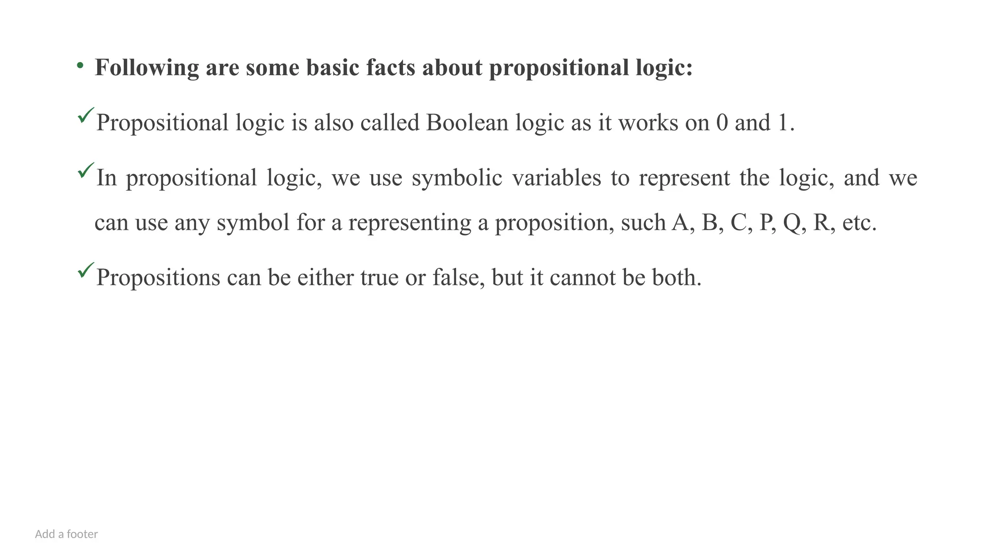 Add a footer
• Following are some basic facts about propositional logic:
Propositional logic is also called Boolean logic as it works on 0 and 1.
In propositional logic, we use symbolic variables to represent the logic, and we
can use any symbol for a representing a proposition, such A, B, C, P, Q, R, etc.
Propositions can be either true or false, but it cannot be both.
 