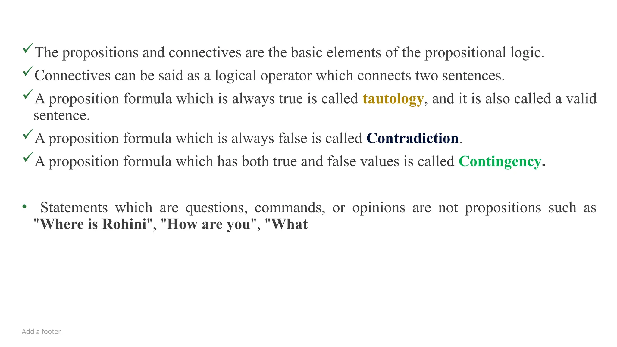 Add a footer
The propositions and connectives are the basic elements of the propositional logic.
Connectives can be said as a logical operator which connects two sentences.
A proposition formula which is always true is called tautology, and it is also called a valid
sentence.
A proposition formula which is always false is called Contradiction.
A proposition formula which has both true and false values is called Contingency.
• Statements which are questions, commands, or opinions are not propositions such as
"Where is Rohini", "How are you", "What
 