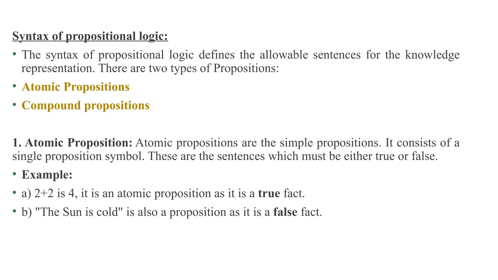 Syntax of propositional logic:
• The syntax of propositional logic defines the allowable sentences for the knowledge
representation. There are two types of Propositions:
• Atomic Propositions
• Compound propositions
1. Atomic Proposition: Atomic propositions are the simple propositions. It consists of a
single proposition symbol. These are the sentences which must be either true or false.
• Example:
• a) 2+2 is 4, it is an atomic proposition as it is a true fact.
• b) "The Sun is cold" is also a proposition as it is a false fact.
 