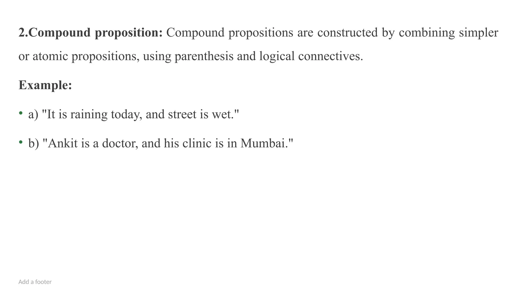 Add a footer
2.Compound proposition: Compound propositions are constructed by combining simpler
or atomic propositions, using parenthesis and logical connectives.
Example:
• a) "It is raining today, and street is wet."
• b) "Ankit is a doctor, and his clinic is in Mumbai."
 