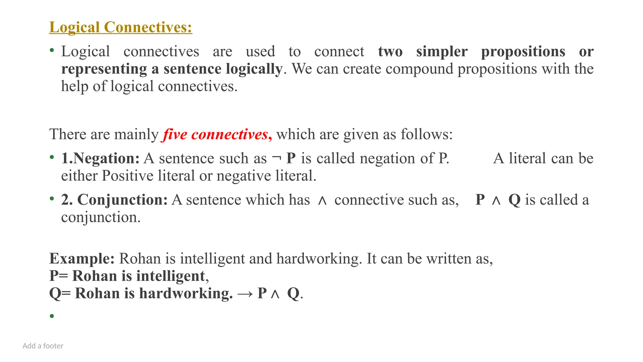 Add a footer
Logical Connectives:
• Logical connectives are used to connect two simpler propositions or
representing a sentence logically. We can create compound propositions with the
help of logical connectives.
There are mainly five connectives, which are given as follows:
• 1.Negation: A sentence such as ¬ P is called negation of P. A literal can be
either Positive literal or negative literal.
• 2. Conjunction: A sentence which has ∧ connective such as, P Q
∧ is called a
conjunction.
Example: Rohan is intelligent and hardworking. It can be written as,
P= Rohan is intelligent,
Q= Rohan is hardworking. → P Q
∧ .
•
 