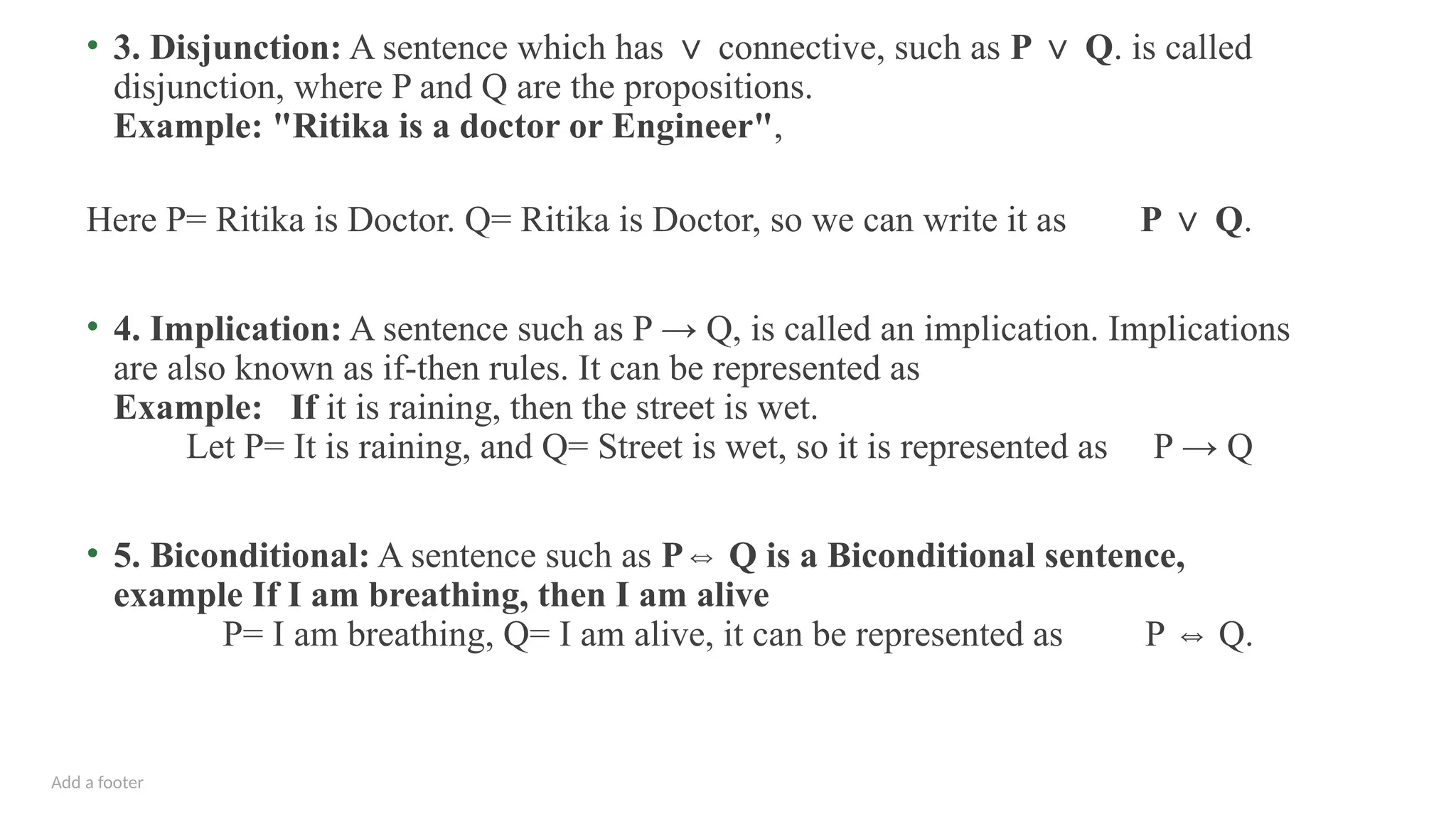 Add a footer
• 3. Disjunction: A sentence which has connective, such as
∨ P Q
∨ . is called
disjunction, where P and Q are the propositions.
Example: "Ritika is a doctor or Engineer",
Here P= Ritika is Doctor. Q= Ritika is Doctor, so we can write it as P Q
∨ .
• 4. Implication: A sentence such as P → Q, is called an implication. Implications
are also known as if-then rules. It can be represented as
Example: If it is raining, then the street is wet.
Let P= It is raining, and Q= Street is wet, so it is represented as P → Q
• 5. Biconditional: A sentence such as P Q is a Biconditional sentence,
⇔
example If I am breathing, then I am alive
P= I am breathing, Q= I am alive, it can be represented as P Q.
⇔
 