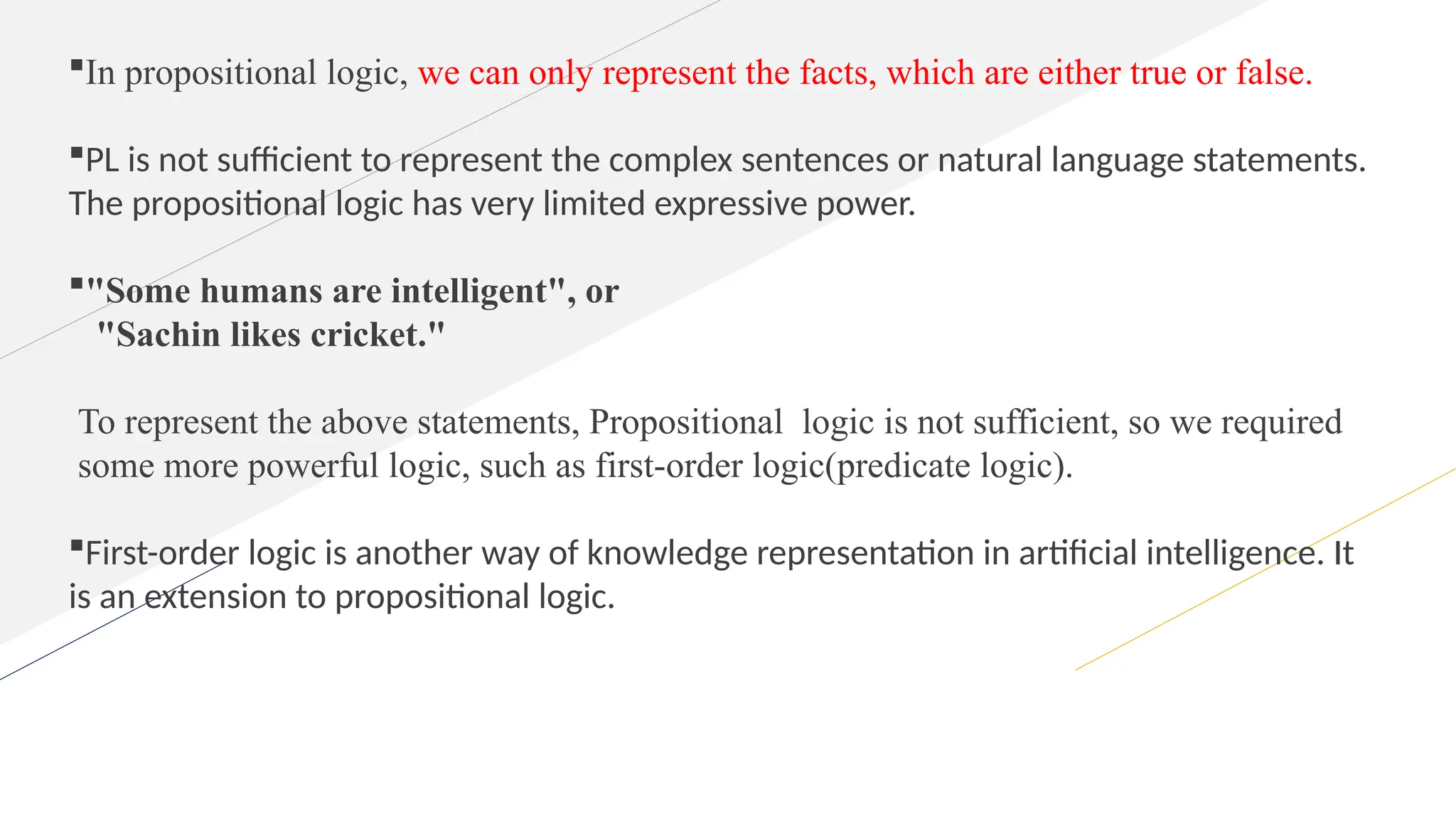 In propositional logic, we can only represent the facts, which are either true or false.
PL is not sufficient to represent the complex sentences or natural language statements.
The propositional logic has very limited expressive power.
"Some humans are intelligent", or
"Sachin likes cricket."
To represent the above statements, Propositional logic is not sufficient, so we required
some more powerful logic, such as first-order logic(predicate logic).
First-order logic is another way of knowledge representation in artificial intelligence. It
is an extension to propositional logic.
 