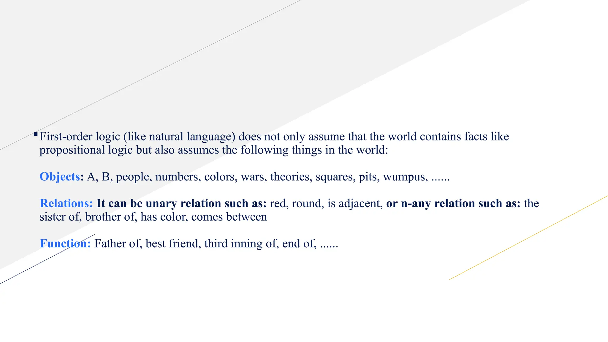 First-order logic (like natural language) does not only assume that the world contains facts like
propositional logic but also assumes the following things in the world:
Objects: A, B, people, numbers, colors, wars, theories, squares, pits, wumpus, ......
Relations: It can be unary relation such as: red, round, is adjacent, or n-any relation such as: the
sister of, brother of, has color, comes between
Function: Father of, best friend, third inning of, end of, ......
 