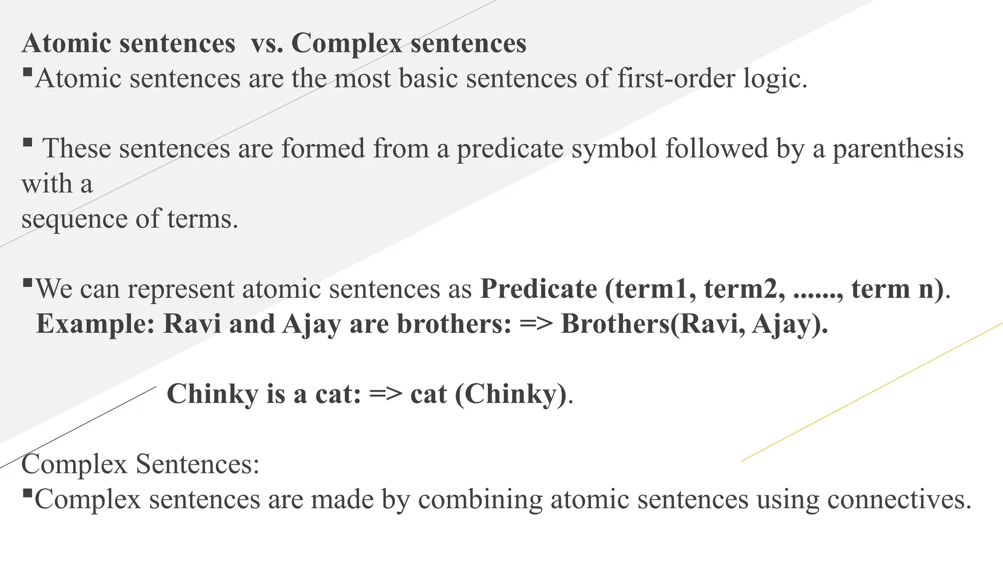 Atomic sentences vs. Complex sentences
Atomic sentences are the most basic sentences of first-order logic.
 These sentences are formed from a predicate symbol followed by a parenthesis
with a
sequence of terms.
We can represent atomic sentences as Predicate (term1, term2, ......, term n).
Example: Ravi and Ajay are brothers: => Brothers(Ravi, Ajay).
Chinky is a cat: => cat (Chinky).
Complex Sentences:
Complex sentences are made by combining atomic sentences using connectives.
 