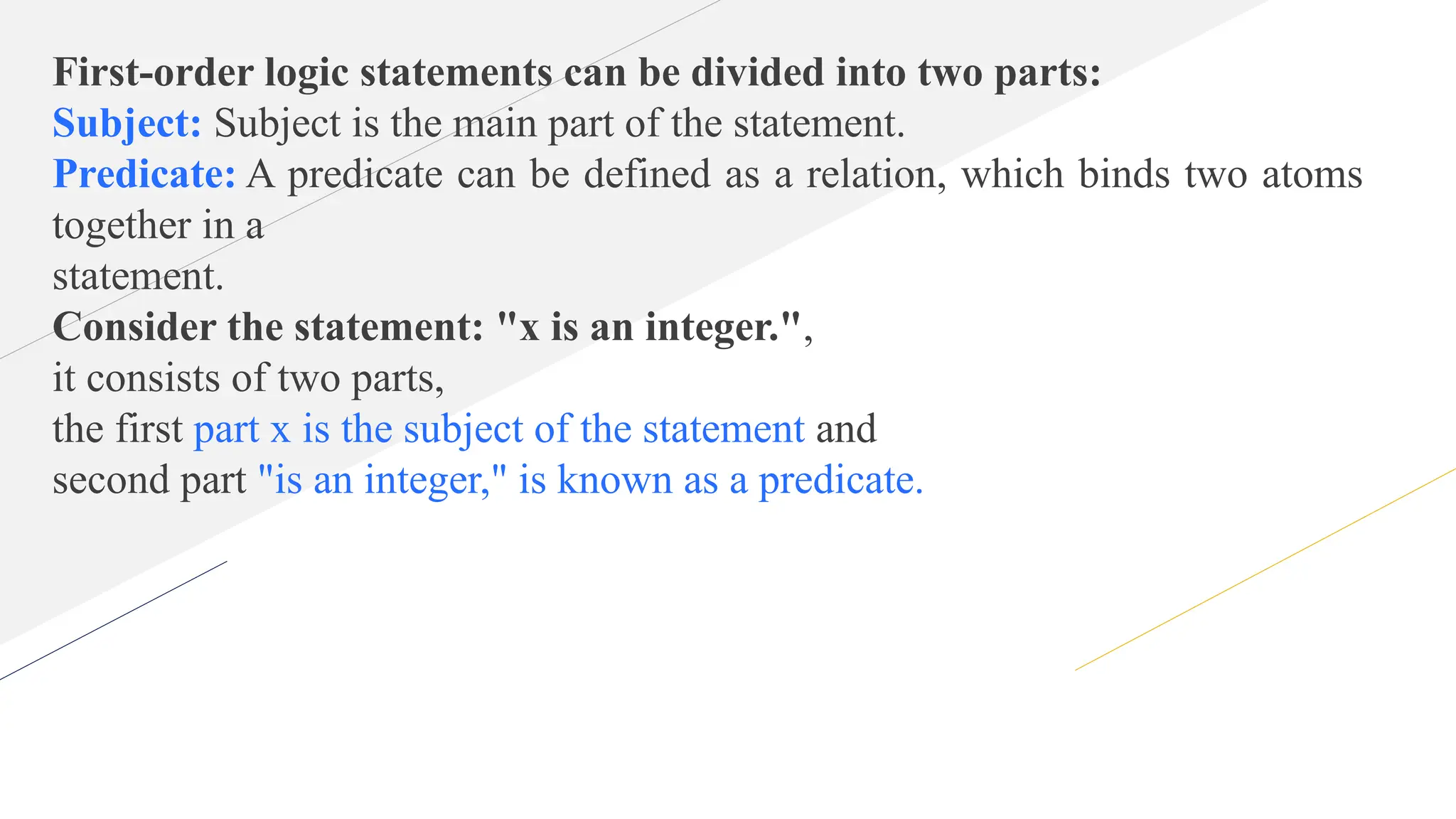 First-order logic statements can be divided into two parts:
Subject: Subject is the main part of the statement.
Predicate: A predicate can be defined as a relation, which binds two atoms
together in a
statement.
Consider the statement: "x is an integer.",
it consists of two parts,
the first part x is the subject of the statement and
second part "is an integer," is known as a predicate.
 