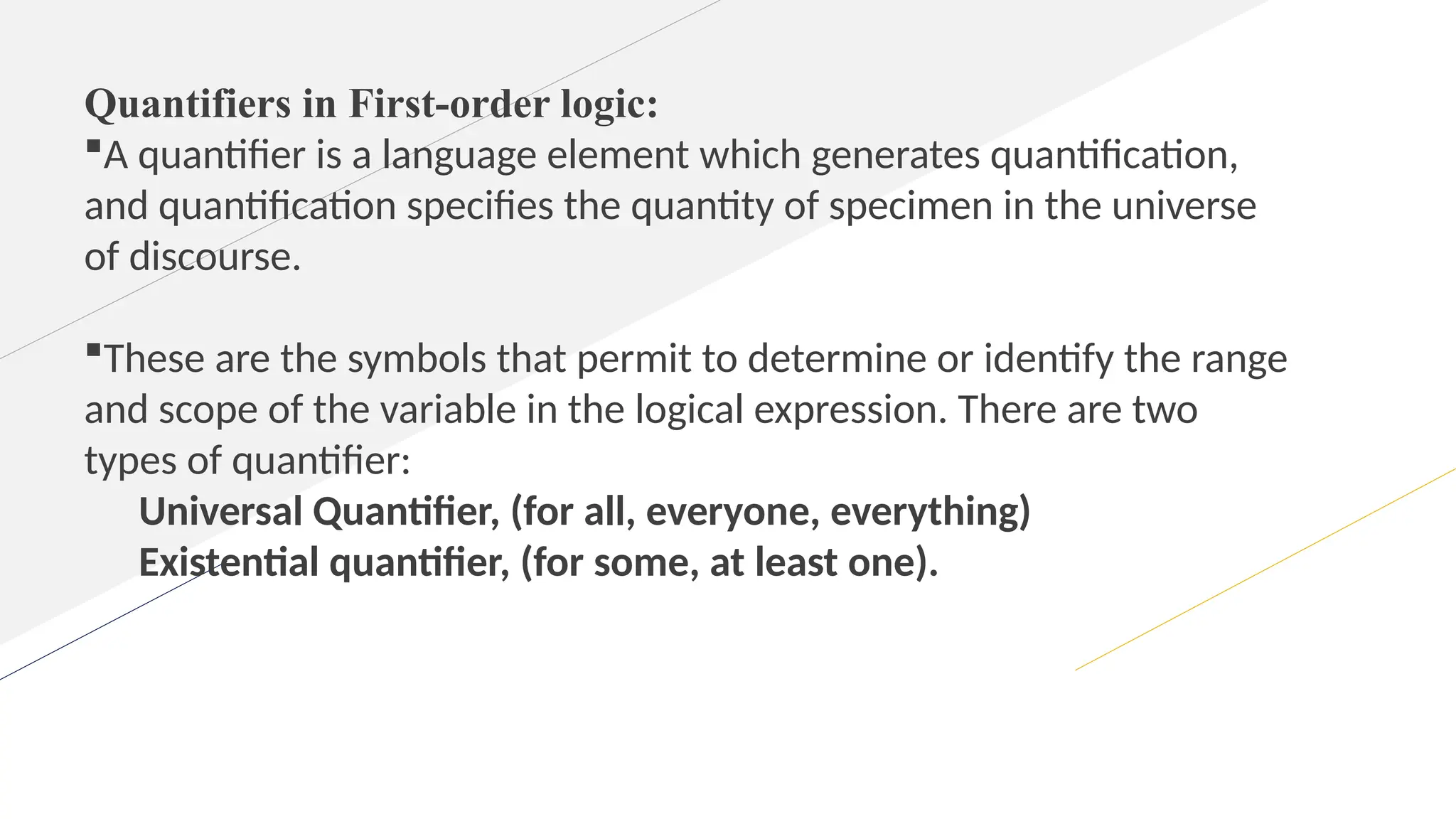 Quantifiers in First-order logic:
A quantifier is a language element which generates quantification,
and quantification specifies the quantity of specimen in the universe
of discourse.
These are the symbols that permit to determine or identify the range
and scope of the variable in the logical expression. There are two
types of quantifier:
Universal Quantifier, (for all, everyone, everything)
Existential quantifier, (for some, at least one).
 