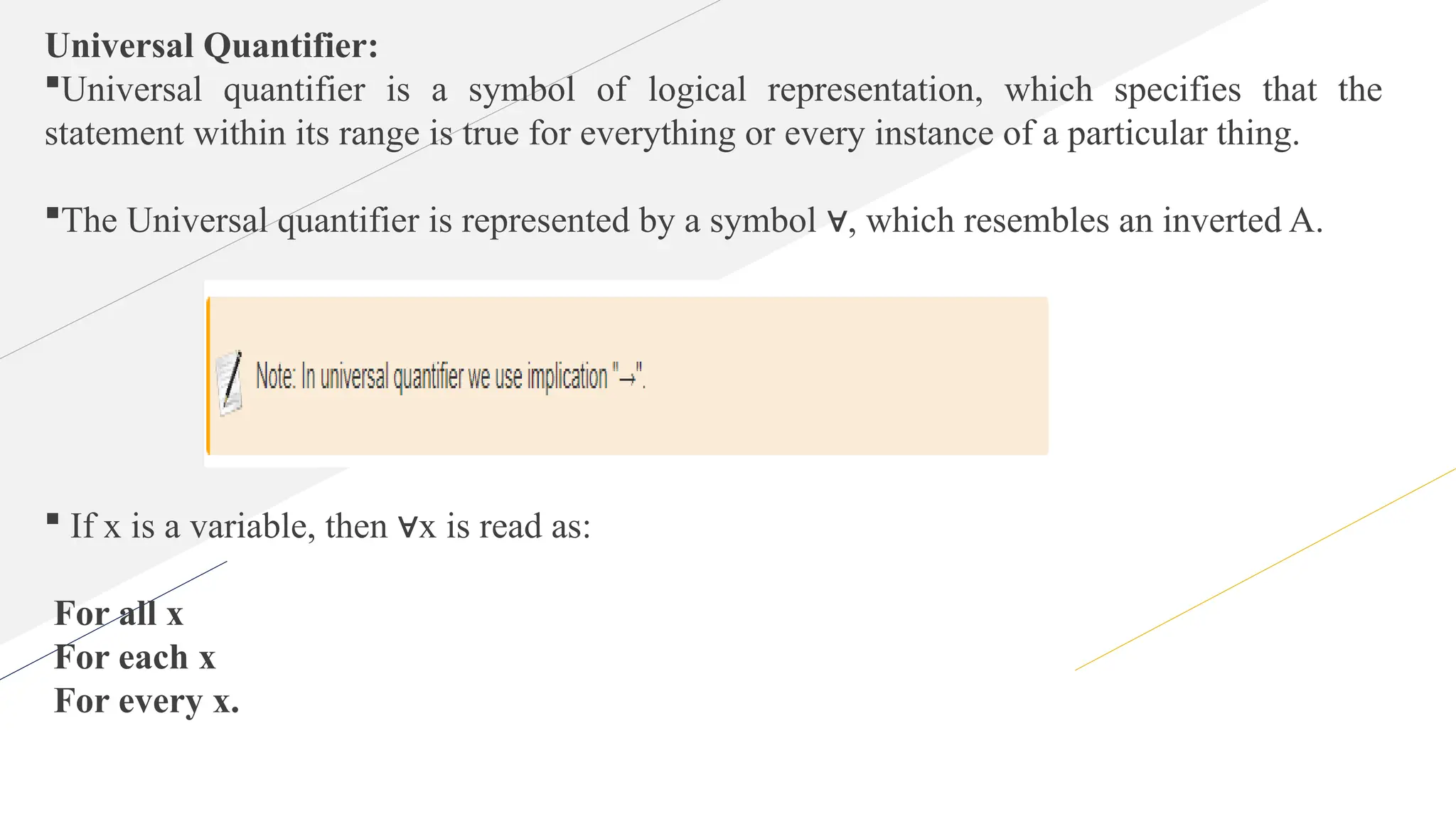 Universal Quantifier:
Universal quantifier is a symbol of logical representation, which specifies that the
statement within its range is true for everything or every instance of a particular thing.
The Universal quantifier is represented by a symbol , which resembles an inverted A.
∀
 If x is a variable, then x is read as:
∀
For all x
For each x
For every x.
 