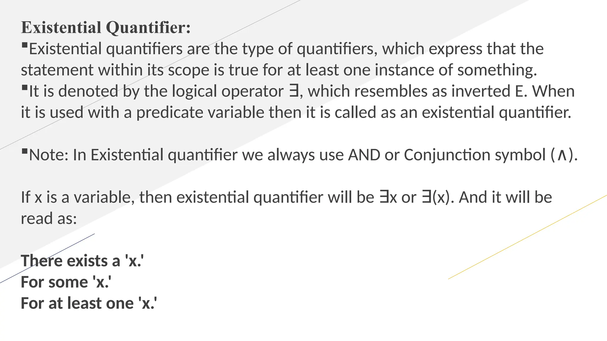 Existential Quantifier:
Existential quantifiers are the type of quantifiers, which express that the
statement within its scope is true for at least one instance of something.
It is denoted by the logical operator , which resembles as inverted E. When
∃
it is used with a predicate variable then it is called as an existential quantifier.
Note: In Existential quantifier we always use AND or Conjunction symbol ( ).
∧
If x is a variable, then existential quantifier will be x or (x). And it will be
∃ ∃
read as:
There exists a 'x.'
For some 'x.'
For at least one 'x.'
 