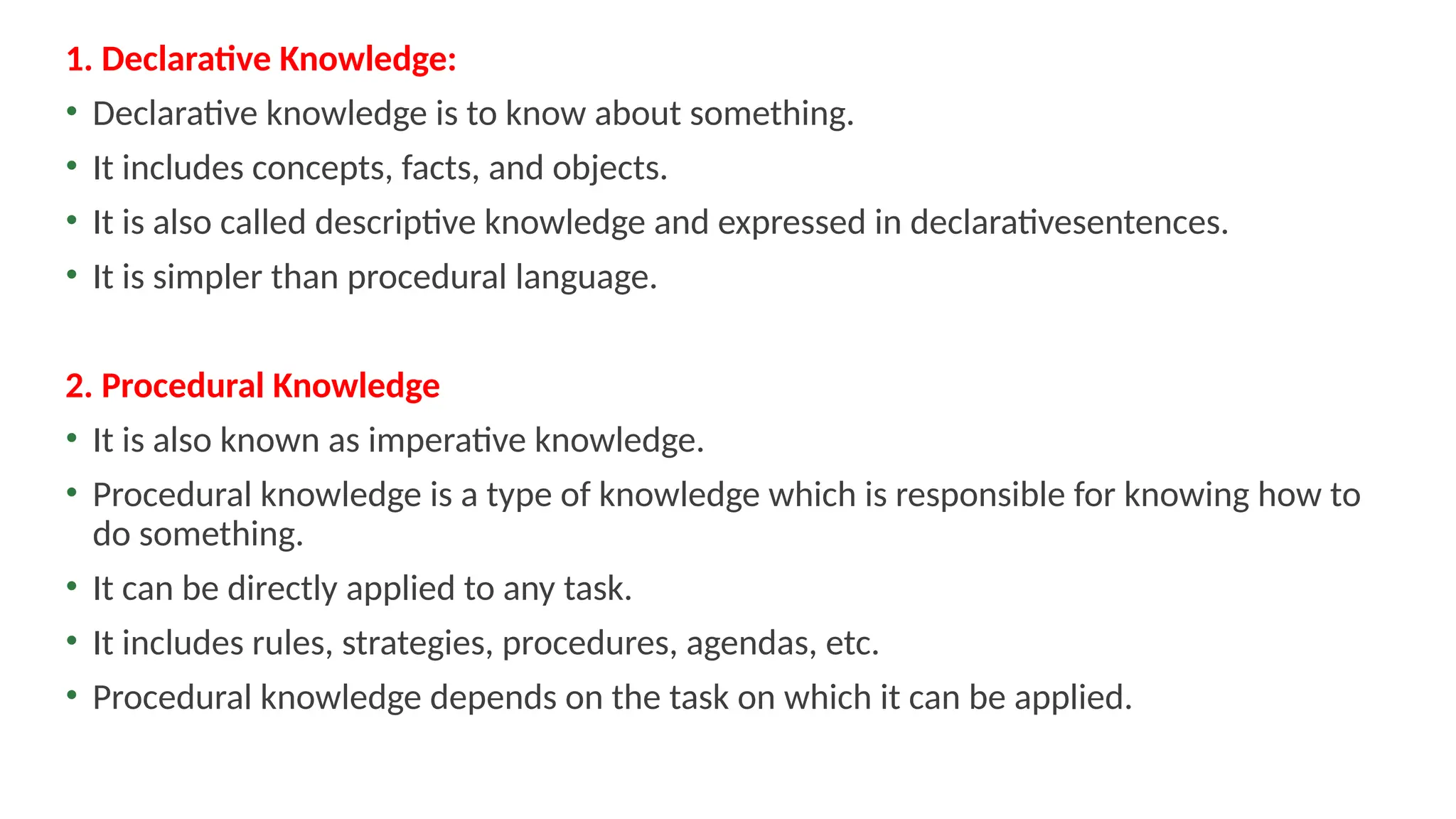 1. Declarative Knowledge:
• Declarative knowledge is to know about something.
• It includes concepts, facts, and objects.
• It is also called descriptive knowledge and expressed in declarativesentences.
• It is simpler than procedural language.
2. Procedural Knowledge
• It is also known as imperative knowledge.
• Procedural knowledge is a type of knowledge which is responsible for knowing how to
do something.
• It can be directly applied to any task.
• It includes rules, strategies, procedures, agendas, etc.
• Procedural knowledge depends on the task on which it can be applied.
 