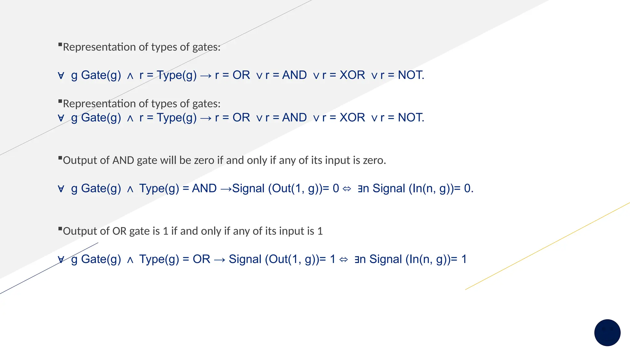 Representation of types of gates:
∀ g Gate(g) r = Type(g) → r = OR r = AND r = XOR r = NOT.
∧ ∨ ∨ ∨
Representation of types of gates:
∀ g Gate(g) r = Type(g) → r = OR r = AND r = XOR r = NOT.
∧ ∨ ∨ ∨
Output of AND gate will be zero if and only if any of its input is zero.
∀ g Gate(g) Type(g) = AND →Signal (Out(1, g))= 0 n Signal (In(n, g))= 0.
∧ ⇔ ∃
Output of OR gate is 1 if and only if any of its input is 1
∀ g Gate(g) Type(g) = OR → Signal (Out(1, g))= 1 n Signal (In(n, g))= 1
∧ ⇔ ∃
 