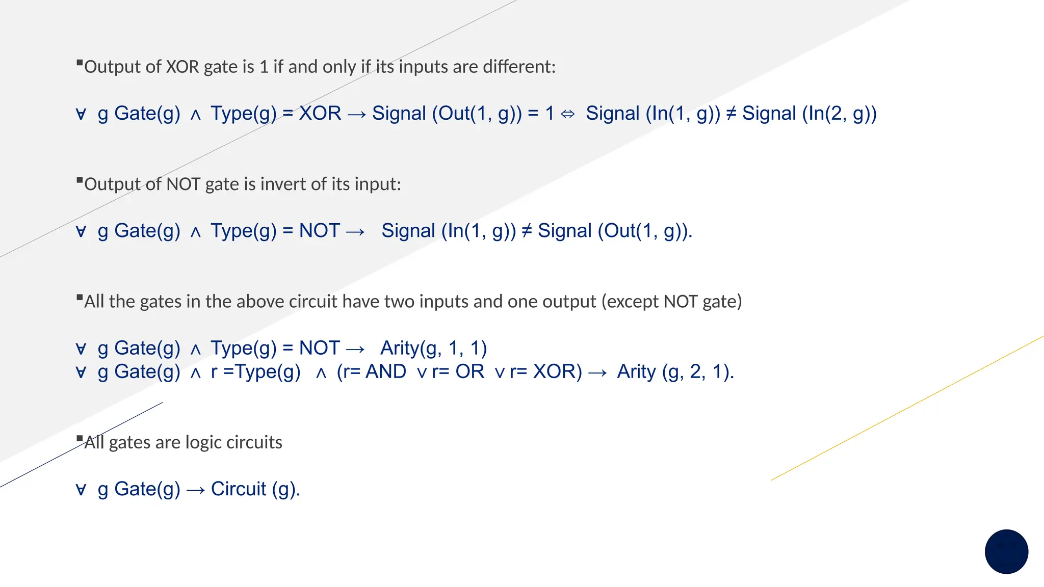 Output of XOR gate is 1 if and only if its inputs are different:
∀ g Gate(g) Type(g) = XOR → Signal (Out(1, g)) = 1 Signal (In(1, g)) ≠ Signal (In(2, g))
∧ ⇔
Output of NOT gate is invert of its input:
∀ g Gate(g) Type(g) = NOT → Signal (In(1, g)) ≠ Signal (Out(1, g)).
∧
All the gates in the above circuit have two inputs and one output (except NOT gate)
∀ g Gate(g) Type(g) = NOT → Arity(g, 1, 1)
∧
∀ g Gate(g) r =Type(g) (r= AND r= OR r= XOR) → Arity (g, 2, 1).
∧ ∧ ∨ ∨
All gates are logic circuits
∀ g Gate(g) → Circuit (g).
 