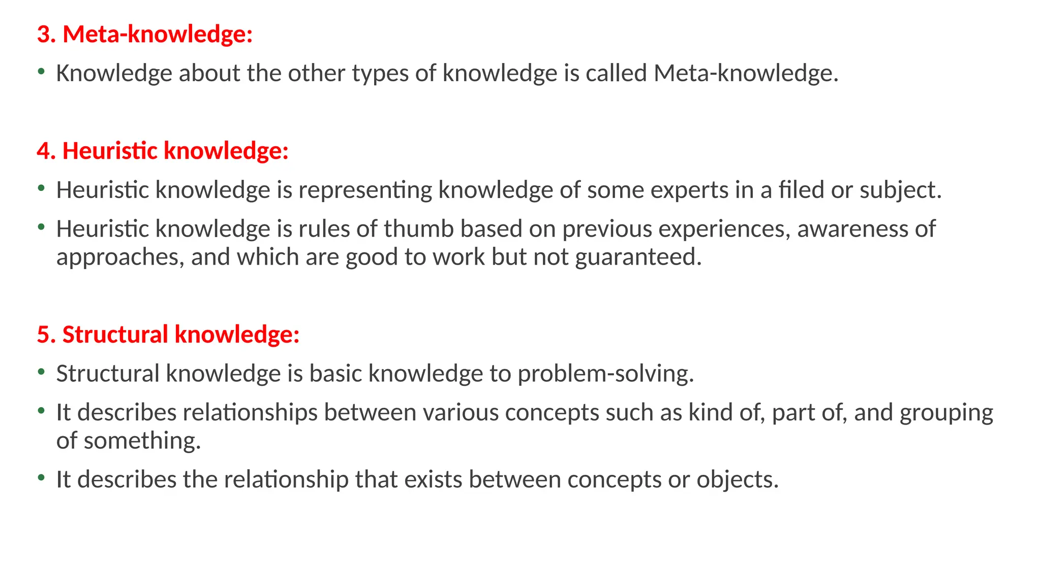 3. Meta-knowledge:
• Knowledge about the other types of knowledge is called Meta-knowledge.
4. Heuristic knowledge:
• Heuristic knowledge is representing knowledge of some experts in a filed or subject.
• Heuristic knowledge is rules of thumb based on previous experiences, awareness of
approaches, and which are good to work but not guaranteed.
5. Structural knowledge:
• Structural knowledge is basic knowledge to problem-solving.
• It describes relationships between various concepts such as kind of, part of, and grouping
of something.
• It describes the relationship that exists between concepts or objects.
 