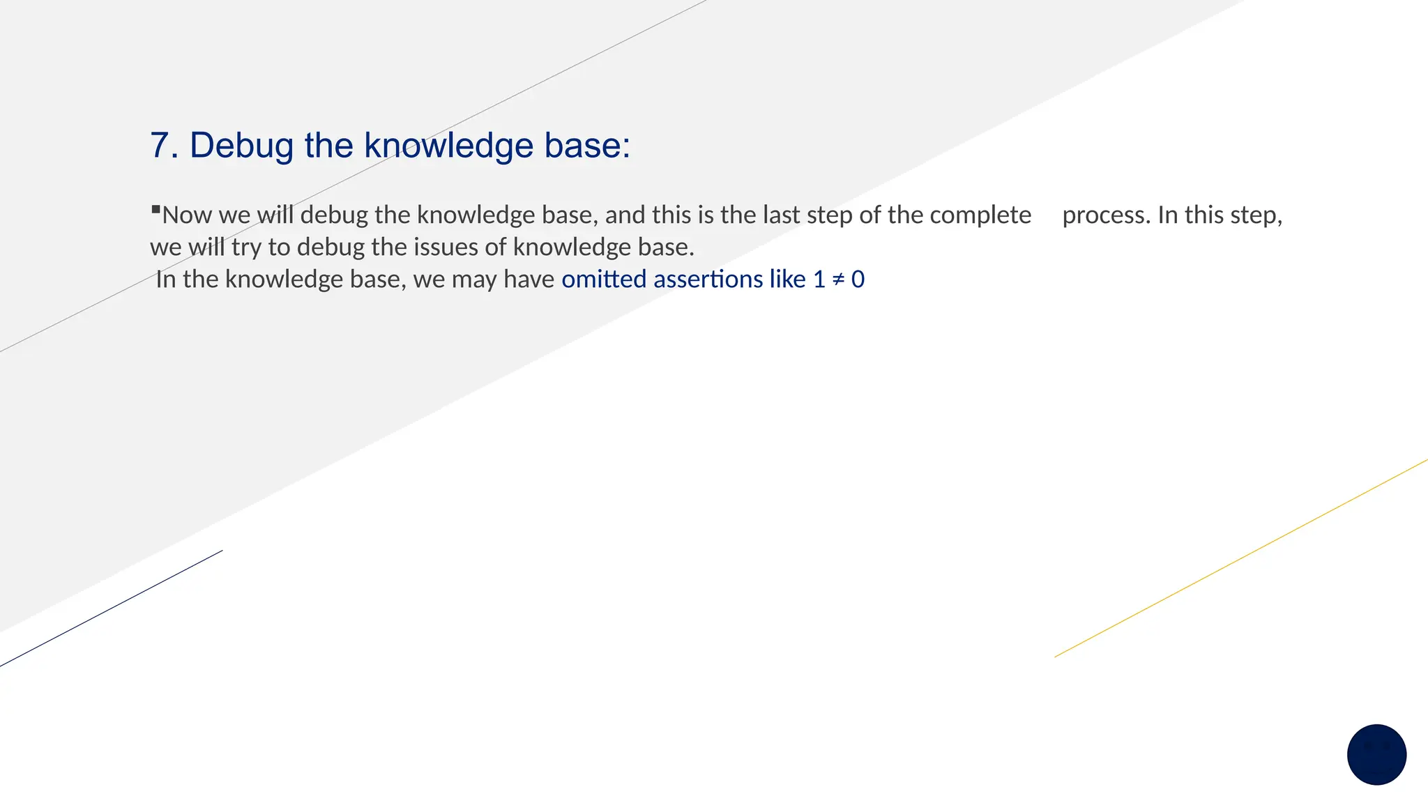 7. Debug the knowledge base:
Now we will debug the knowledge base, and this is the last step of the complete process. In this step,
we will try to debug the issues of knowledge base.
In the knowledge base, we may have omitted assertions like 1 ≠ 0
 
