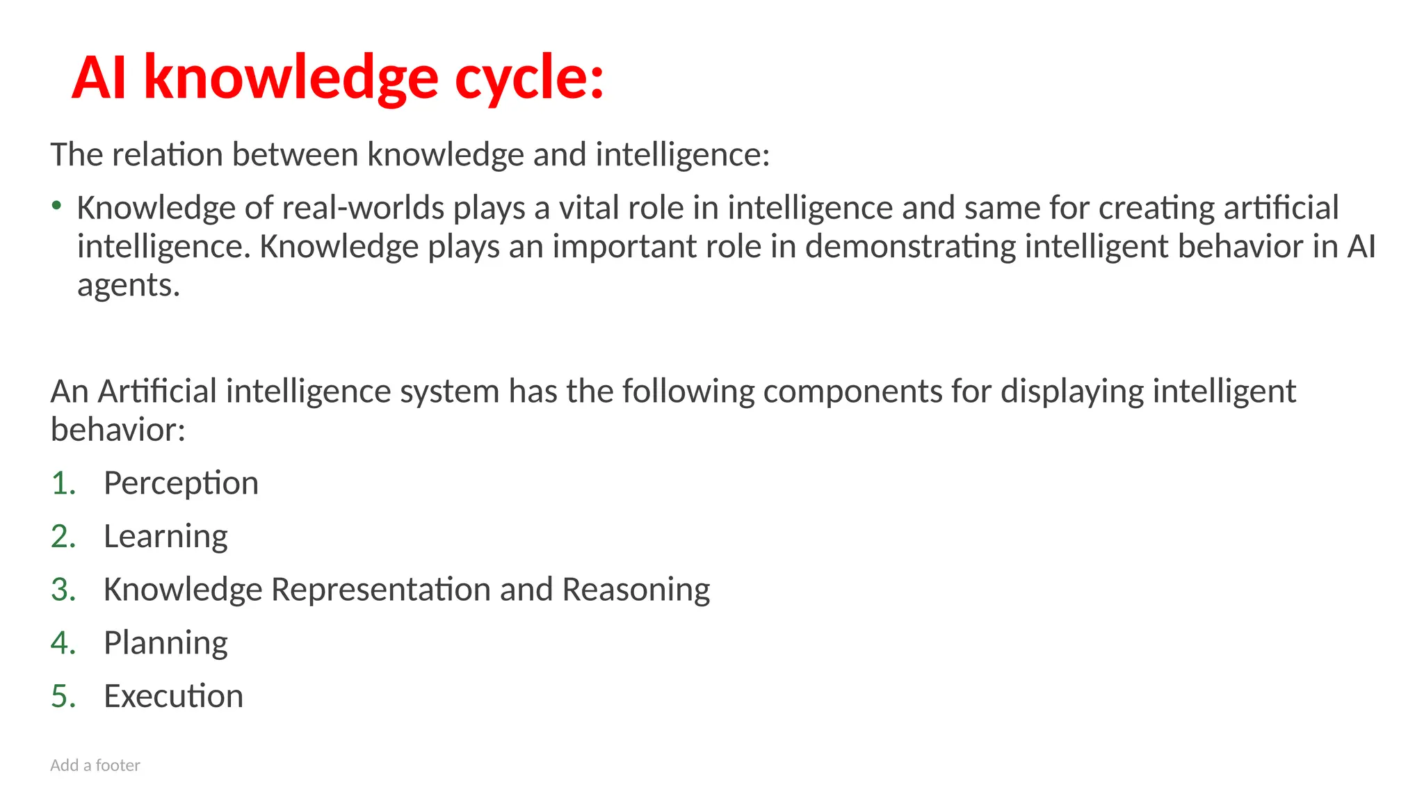 Add a footer
AI knowledge cycle:
The relation between knowledge and intelligence:
• Knowledge of real-worlds plays a vital role in intelligence and same for creating artificial
intelligence. Knowledge plays an important role in demonstrating intelligent behavior in AI
agents.
An Artificial intelligence system has the following components for displaying intelligent
behavior:
1. Perception
2. Learning
3. Knowledge Representation and Reasoning
4. Planning
5. Execution
 