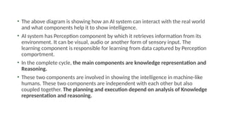 • The above diagram is showing how an AI system can interact with the real world
and what components help it to show intelligence.
• AI system has Perception component by which it retrieves information from its
environment. It can be visual, audio or another form of sensory input. The
learning component is responsible for learning from data captured by Perception
comportment.
• In the complete cycle, the main components are knowledge representation and
Reasoning.
• These two components are involved in showing the intelligence in machine-like
humans. These two components are independent with each other but also
coupled together. The planning and execution depend on analysis of Knowledge
representation and reasoning.
 