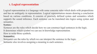 1. Logical representation
Logical representation is a language with some concrete rules which deals with propositions
and has no ambiguity in representation. Logical representation means drawing a conclusion
based on various conditions. It consists of precisely defined syntax and semantics which
supports the sound inference. Each sentence can be translated into logics using syntax and
semantics.
Syntax:
Syntaxes are the rules which decide how we can construct legal sentences in the logic.
It determines which symbol we can use in knowledge representation.
How to write those symbols.
Semantics:
Semantics are the rules by which we can interpret the sentence in the logic.
Semantic also involves assigning a meaning to each sentence.
 