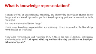 What is knowledge representation?
Humans are best at understanding, reasoning, and interpreting knowledge. Human knows
things, which is knowledge and as per their knowledge they perform various actions in the
real world.
But how machines do all these things ?
comes under knowledge representation and reasoning. Hence we can describe Knowledge
representation as following:
Knowledge representation and reasoning (KR, KRR) is the part of Artificial intelligence
which concerned with “AI agents thinking and how thinking contributes to intelligent
behavior of agents.”
 