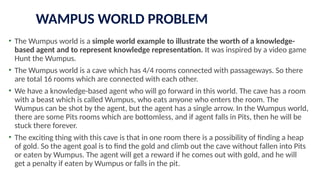 WAMPUS WORLD PROBLEM
• The Wumpus world is a simple world example to illustrate the worth of a knowledge-
based agent and to represent knowledge representation. It was inspired by a video game
Hunt the Wumpus.
• The Wumpus world is a cave which has 4/4 rooms connected with passageways. So there
are total 16 rooms which are connected with each other.
• We have a knowledge-based agent who will go forward in this world. The cave has a room
with a beast which is called Wumpus, who eats anyone who enters the room. The
Wumpus can be shot by the agent, but the agent has a single arrow. In the Wumpus world,
there are some Pits rooms which are bottomless, and if agent falls in Pits, then he will be
stuck there forever.
• The exciting thing with this cave is that in one room there is a possibility of finding a heap
of gold. So the agent goal is to find the gold and climb out the cave without fallen into Pits
or eaten by Wumpus. The agent will get a reward if he comes out with gold, and he will
get a penalty if eaten by Wumpus or falls in the pit.
 
