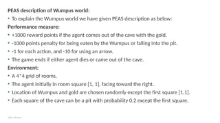 Add a footer
PEAS description of Wumpus world:
• To explain the Wumpus world we have given PEAS description as below:
Performance measure:
• +1000 reward points if the agent comes out of the cave with the gold.
• -1000 points penalty for being eaten by the Wumpus or falling into the pit.
• -1 for each action, and -10 for using an arrow.
• The game ends if either agent dies or came out of the cave.
Environment:
• A 4*4 grid of rooms.
• The agent initially in room square [1, 1], facing toward the right.
• Location of Wumpus and gold are chosen randomly except the first square [1,1].
• Each square of the cave can be a pit with probability 0.2 except the first square.
 