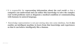 Add a footer
• It is responsible for representing information about the real world so that a
computer can understand and can utilize this knowledge to solve the complex
real world problems such as diagnosis a medical condition or communicating
with humans in natural language.
• Knowledge representation is not just storing data into some database, but it also
enables an intelligent machine to learn from that knowledge and experiences
so that it can behave intelligently like a human.
 