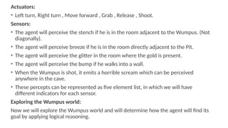 Actuators:
• Left turn, Right turn , Move forward , Grab , Release , Shoot.
Sensors:
• The agent will perceive the stench if he is in the room adjacent to the Wumpus. (Not
diagonally).
• The agent will perceive breeze if he is in the room directly adjacent to the Pit.
• The agent will perceive the glitter in the room where the gold is present.
• The agent will perceive the bump if he walks into a wall.
• When the Wumpus is shot, it emits a horrible scream which can be perceived
anywhere in the cave.
• These percepts can be represented as five element list, in which we will have
different indicators for each sensor.
Exploring the Wumpus world:
Now we will explore the Wumpus world and will determine how the agent will find its
goal by applying logical reasoning.
 