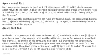 Add a footer
Agent's second Step:
Now agent needs to move forward, so it will either move to [1, 2], or [2,1]. Let's suppose
agent moves to the room [2, 1], at this room agent perceives some breeze which means Pit is
around this room. The pit can be in [3, 1], or [2,2], so we will add symbol P? to say that, is
this Pit room?
Now agent will stop and think and will not make any harmful move. The agent will go back to
the [1, 1] room. The room [1,1], and [2,1] are visited by the agent, so we will use symbol V to
represent the visited squares.
Agent's third step:
At the third step, now agent will move to the room [1,2] which is OK. In the room [1,2] agent
perceives a stench which means there must be a Wumpus nearby. But Wumpus cannot be in
the room [1,1] as by rules of the game, and also not in [2,2] (Agent had not detected any
stench when he was at [2,1]). Therefore agent infers that Wumpus is in the room [1,3], and
in current state, there is no breeze which means in [2,2] there is no Pit and no Wumpus. So it
is safe, and we will mark it OK, and the agent moves further in [2,2].
 