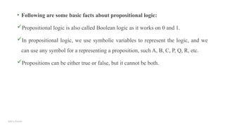 Add a footer
• Following are some basic facts about propositional logic:
Propositional logic is also called Boolean logic as it works on 0 and 1.
In propositional logic, we use symbolic variables to represent the logic, and we
can use any symbol for a representing a proposition, such A, B, C, P, Q, R, etc.
Propositions can be either true or false, but it cannot be both.
 