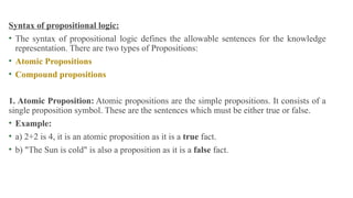 Syntax of propositional logic:
• The syntax of propositional logic defines the allowable sentences for the knowledge
representation. There are two types of Propositions:
• Atomic Propositions
• Compound propositions
1. Atomic Proposition: Atomic propositions are the simple propositions. It consists of a
single proposition symbol. These are the sentences which must be either true or false.
• Example:
• a) 2+2 is 4, it is an atomic proposition as it is a true fact.
• b) "The Sun is cold" is also a proposition as it is a false fact.
 