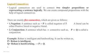 Add a footer
Logical Connectives:
• Logical connectives are used to connect two simpler propositions or
representing a sentence logically. We can create compound propositions with the
help of logical connectives.
There are mainly five connectives, which are given as follows:
• 1.Negation: A sentence such as ¬ P is called negation of P. A literal can be
either Positive literal or negative literal.
• 2. Conjunction: A sentence which has ∧ connective such as, P Q
∧ is called a
conjunction.
Example: Rohan is intelligent and hardworking. It can be written as,
P= Rohan is intelligent,
Q= Rohan is hardworking. → P Q
∧ .
•
 