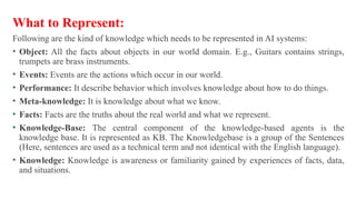 What to Represent:
Following are the kind of knowledge which needs to be represented in AI systems:
• Object: All the facts about objects in our world domain. E.g., Guitars contains strings,
trumpets are brass instruments.
• Events: Events are the actions which occur in our world.
• Performance: It describe behavior which involves knowledge about how to do things.
• Meta-knowledge: It is knowledge about what we know.
• Facts: Facts are the truths about the real world and what we represent.
• Knowledge-Base: The central component of the knowledge-based agents is the
knowledge base. It is represented as KB. The Knowledgebase is a group of the Sentences
(Here, sentences are used as a technical term and not identical with the English language).
• Knowledge: Knowledge is awareness or familiarity gained by experiences of facts, data,
and situations.
 