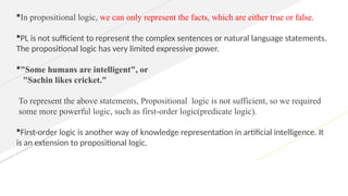 In propositional logic, we can only represent the facts, which are either true or false.
PL is not sufficient to represent the complex sentences or natural language statements.
The propositional logic has very limited expressive power.
"Some humans are intelligent", or
"Sachin likes cricket."
To represent the above statements, Propositional logic is not sufficient, so we required
some more powerful logic, such as first-order logic(predicate logic).
First-order logic is another way of knowledge representation in artificial intelligence. It
is an extension to propositional logic.
 