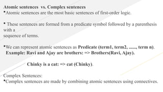Atomic sentences vs. Complex sentences
Atomic sentences are the most basic sentences of first-order logic.
 These sentences are formed from a predicate symbol followed by a parenthesis
with a
sequence of terms.
We can represent atomic sentences as Predicate (term1, term2, ......, term n).
Example: Ravi and Ajay are brothers: => Brothers(Ravi, Ajay).
Chinky is a cat: => cat (Chinky).
Complex Sentences:
Complex sentences are made by combining atomic sentences using connectives.
 