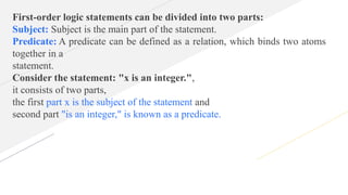 First-order logic statements can be divided into two parts:
Subject: Subject is the main part of the statement.
Predicate: A predicate can be defined as a relation, which binds two atoms
together in a
statement.
Consider the statement: "x is an integer.",
it consists of two parts,
the first part x is the subject of the statement and
second part "is an integer," is known as a predicate.
 
