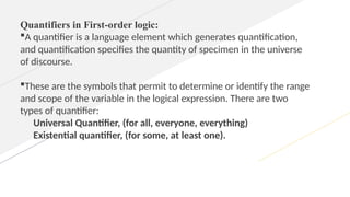 Quantifiers in First-order logic:
A quantifier is a language element which generates quantification,
and quantification specifies the quantity of specimen in the universe
of discourse.
These are the symbols that permit to determine or identify the range
and scope of the variable in the logical expression. There are two
types of quantifier:
Universal Quantifier, (for all, everyone, everything)
Existential quantifier, (for some, at least one).
 