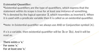 Existential Quantifier:
Existential quantifiers are the type of quantifiers, which express that the
statement within its scope is true for at least one instance of something.
It is denoted by the logical operator , which resembles as inverted E. When
∃
it is used with a predicate variable then it is called as an existential quantifier.
Note: In Existential quantifier we always use AND or Conjunction symbol ( ).
∧
If x is a variable, then existential quantifier will be x or (x). And it will be
∃ ∃
read as:
There exists a 'x.'
For some 'x.'
For at least one 'x.'
 