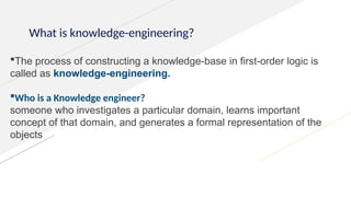 What is knowledge-engineering?
The process of constructing a knowledge-base in first-order logic is
called as knowledge-engineering.
Who is a Knowledge engineer?
someone who investigates a particular domain, learns important
concept of that domain, and generates a formal representation of the
objects
 