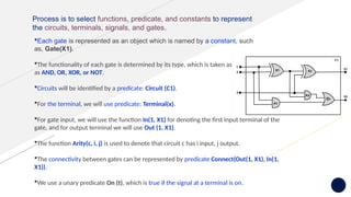 Process is to select functions, predicate, and constants to represent
the circuits, terminals, signals, and gates.
Each gate is represented as an object which is named by a constant, such
as, Gate(X1).
The functionality of each gate is determined by its type, which is taken as constants such
as AND, OR, XOR, or NOT.
Circuits will be identified by a predicate: Circuit (C1).
For the terminal, we will use predicate: Terminal(x).
For gate input, we will use the function In(1, X1) for denoting the first input terminal of the
gate, and for output terminal we will use Out (1, X1).
The function Arity(c, i, j) is used to denote that circuit c has i input, j output.
The connectivity between gates can be represented by predicate Connect(Out(1, X1), In(1,
X1)).
We use a unary predicate On (t), which is true if the signal at a terminal is on.
 