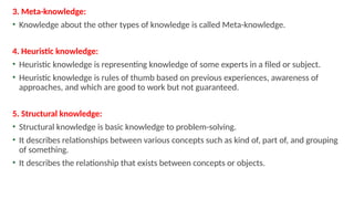 3. Meta-knowledge:
• Knowledge about the other types of knowledge is called Meta-knowledge.
4. Heuristic knowledge:
• Heuristic knowledge is representing knowledge of some experts in a filed or subject.
• Heuristic knowledge is rules of thumb based on previous experiences, awareness of
approaches, and which are good to work but not guaranteed.
5. Structural knowledge:
• Structural knowledge is basic knowledge to problem-solving.
• It describes relationships between various concepts such as kind of, part of, and grouping
of something.
• It describes the relationship that exists between concepts or objects.
 