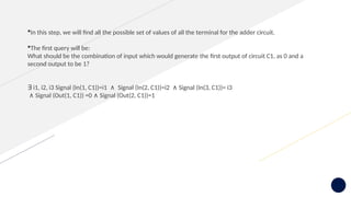 In this step, we will find all the possible set of values of all the terminal for the adder circuit.
The first query will be:
What should be the combination of input which would generate the first output of circuit C1, as 0 and a
second output to be 1?
∃ i1, i2, i3 Signal (In(1, C1))=i1 Signal (In(2, C1))=i2 Signal (In(3, C1))= i3
∧ ∧
∧ Signal (Out(1, C1)) =0 Signal (Out(2, C1))=1
∧
 